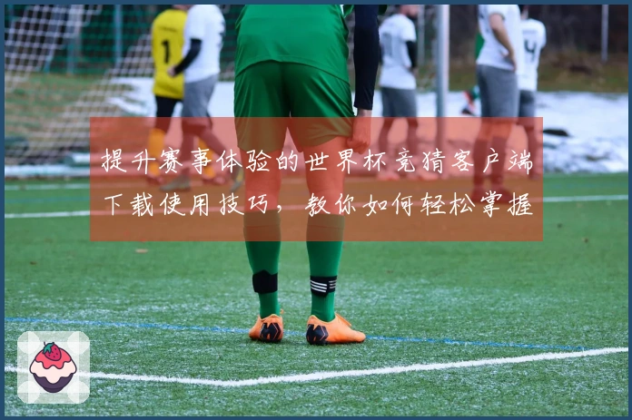 提升赛事体验的世界杯竞猜客户端下载使用技巧，教你如何轻松掌握平台功能