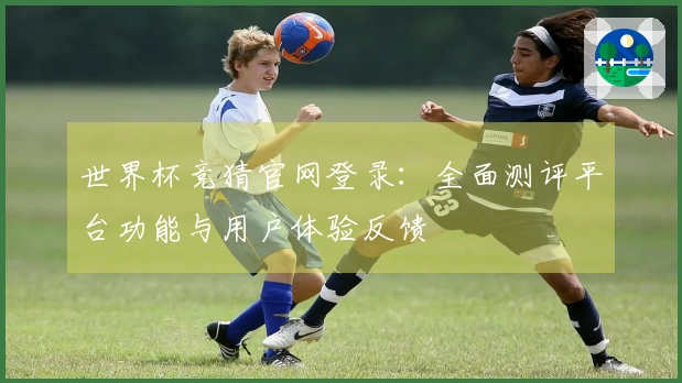 世界杯竞猜官网登录：全面测评平台功能与用户体验反馈
